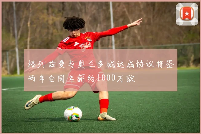 格列兹曼与奥兰多城达成协议将签两年合同年薪约1000万欧