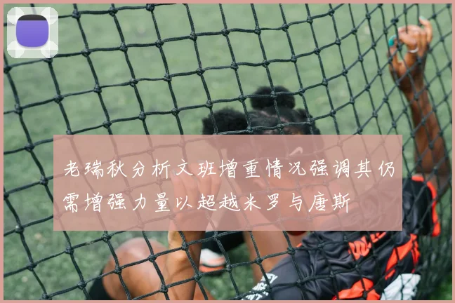 老瑞秋分析文班增重情况强调其仍需增强力量以超越米罗与唐斯