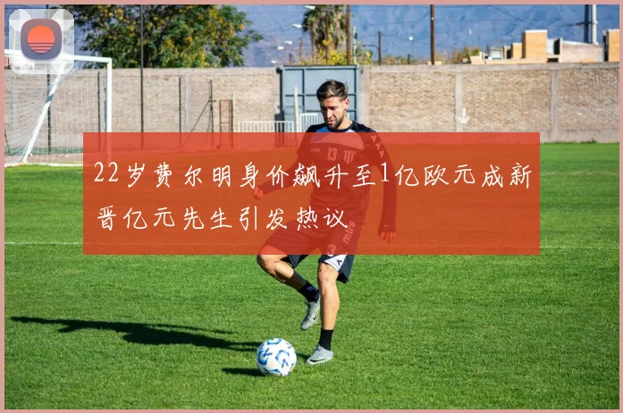 22岁费尔明身价飙升至1亿欧元成新晋亿元先生引发热议