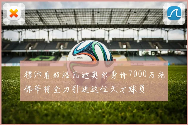 穆帅看好格瓦迪奥尔身价7000万老佛爷将全力引进这位天才球员
