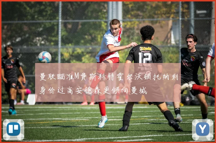 曼联瞄准M费斯科特霍尔沃顿托纳利身价过高安德森更倾向曼城