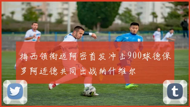 梅西领衔迈阿密首发冲击900球德保罗阿连德共同出战纳什维尔