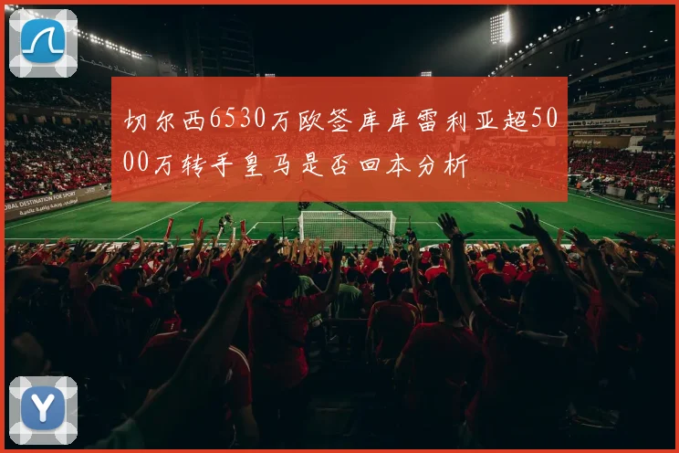 切尔西6530万欧签库库雷利亚超5000万转手皇马是否回本分析