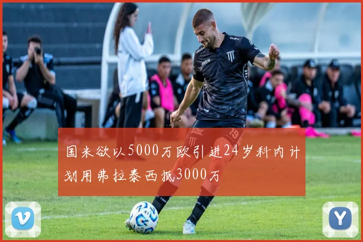 国米欲以5000万欧引进24岁科内计划用弗拉泰西抵3000万