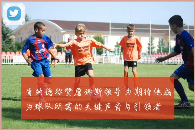 肯纳德称赞詹姆斯领导力期待他成为球队所需的关键声音与引领者