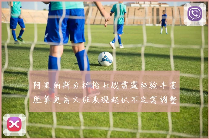 阿里纳斯分析抢七战雷霆经验丰富胜算更高文班表现起伏不定需调整