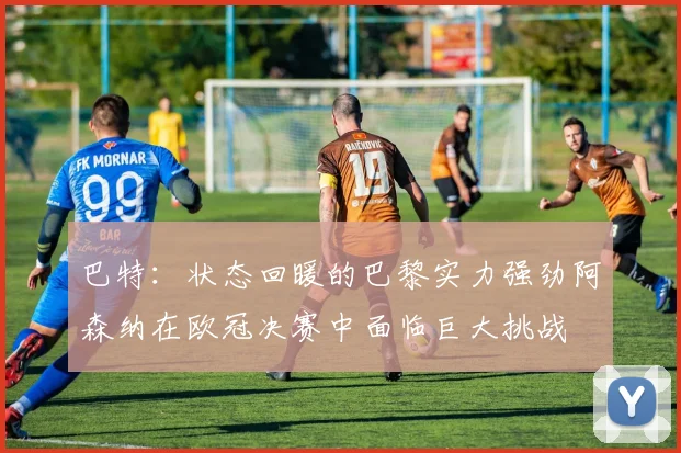 巴特：状态回暖的巴黎实力强劲阿森纳在欧冠决赛中面临巨大挑战