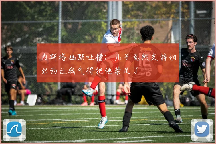 内斯塔幽默吐槽：儿子竟然支持切尔西让我气得把他禁足了