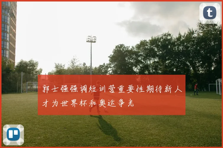 郭士强强调短训营重要性期待新人才为世界杯和奥运争光