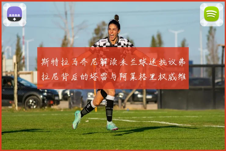 斯特拉马乔尼解读米兰球迷抗议弗拉尼背后的塔雷与阿莱格里权威维护