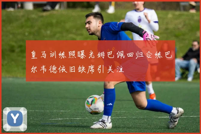 皇马训练照曝光姆巴佩回归合练巴尔韦德依旧缺席引关注